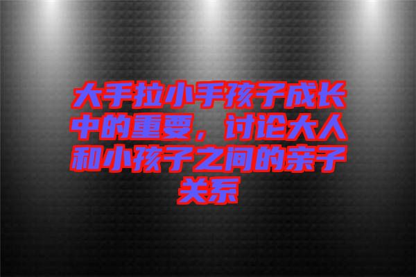 大手拉小手孩子成長中的重要，討論大人和小孩子之間的親子關系