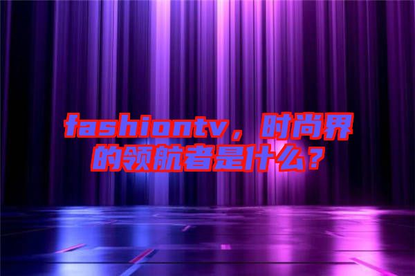 fashiontv，時(shí)尚界的領(lǐng)航者是什么？