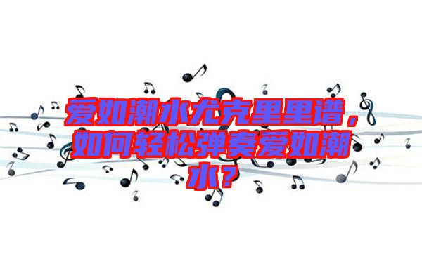 愛(ài)如潮水尤克里里譜，如何輕松彈奏愛(ài)如潮水？