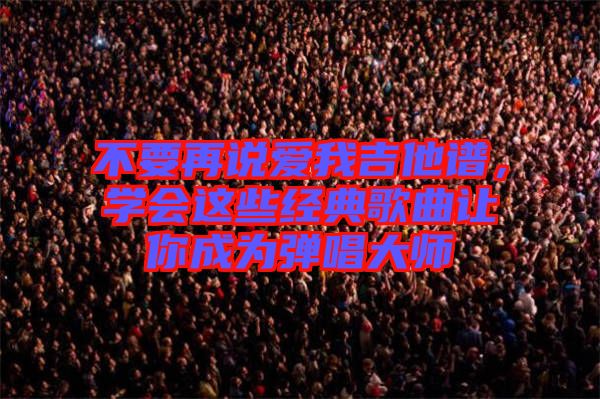 不要再說愛我吉他譜，學(xué)會這些經(jīng)典歌曲讓你成為彈唱大師