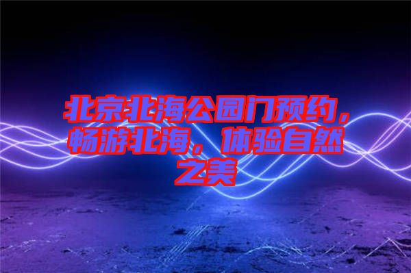 北京北海公園門預(yù)約，暢游北海，體驗(yàn)自然之美