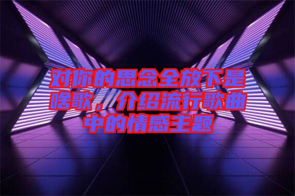 對你的思念全放下是啥歌，介紹流行歌曲中的情感主題