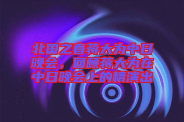 北國之春蔣大為中日晚會，回顧蔣大為在中日晚會上的精演出