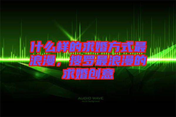 什么樣的求婚方式最浪漫，搜羅最浪漫的求婚創(chuàng)意