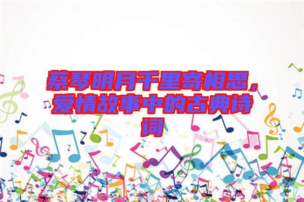 蔡琴明月千里寄相思，愛情故事中的古典詩詞