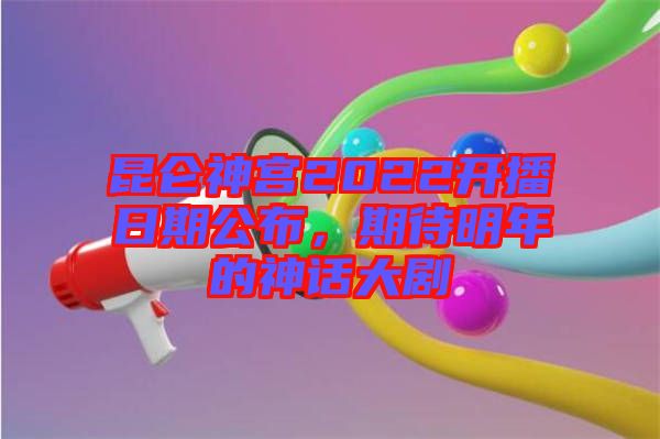 昆侖神宮2022開(kāi)播日期公布，期待明年的神話大劇