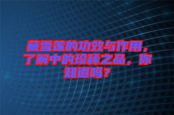 藏雪蓮的功效與作用，了解中的珍稀之品，你知道嗎？