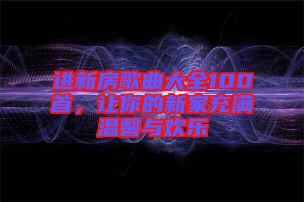 進(jìn)新房歌曲大全100首，讓你的新家充滿溫馨與歡樂