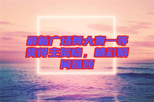 最新廣場舞大賽一等獎得主揭曉，精彩瞬間回顧