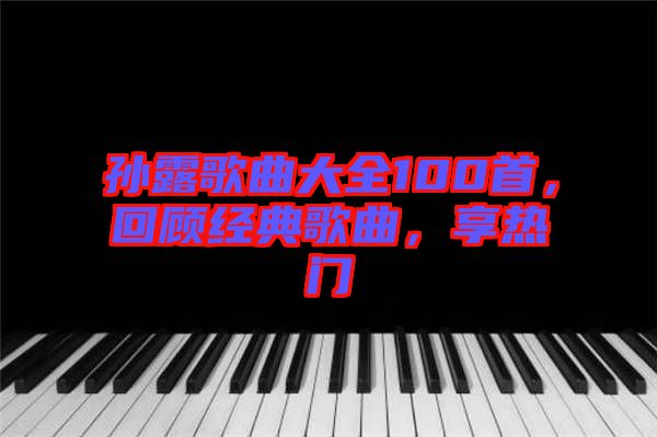 孫露歌曲大全100首，回顧經(jīng)典歌曲，享熱門