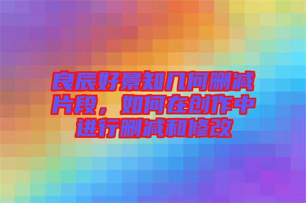 良辰好景知幾何刪減片段，如何在創(chuàng)作中進(jìn)行刪減和修改