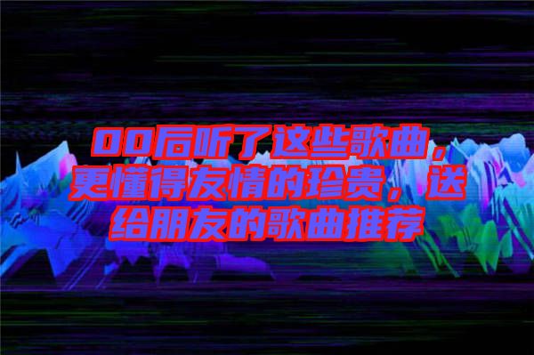 00后聽(tīng)了這些歌曲，更懂得友情的珍貴，送給朋友的歌曲推薦