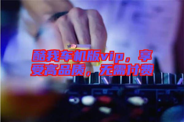 酷我車機(jī)版vip，享受高品質(zhì)，無需付費(fèi)