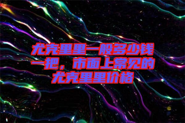 尤克里里一般多少錢一把，市面上常見的尤克里里價(jià)格