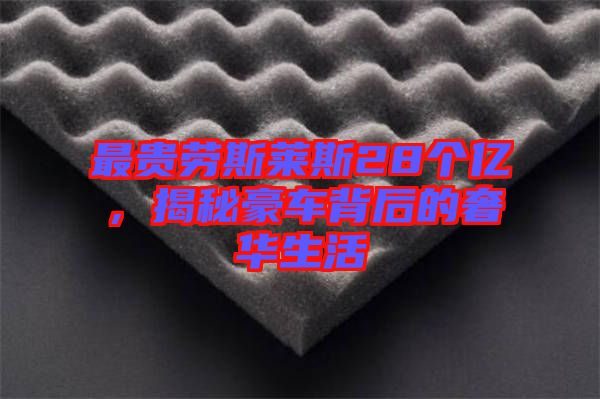 最貴勞斯萊斯28個億，揭秘豪車背后的奢華生活