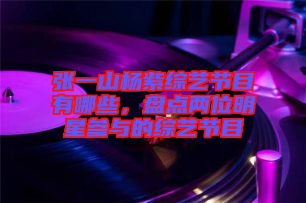 張一山楊紫綜藝節(jié)目有哪些，盤(pán)點(diǎn)兩位明星參與的綜藝節(jié)目