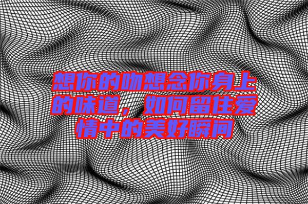 想你的吻想念你身上的味道，如何留住愛(ài)情中的美好瞬間