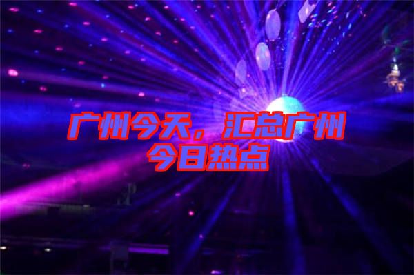 廣州今天，匯總廣州今日熱點(diǎn)