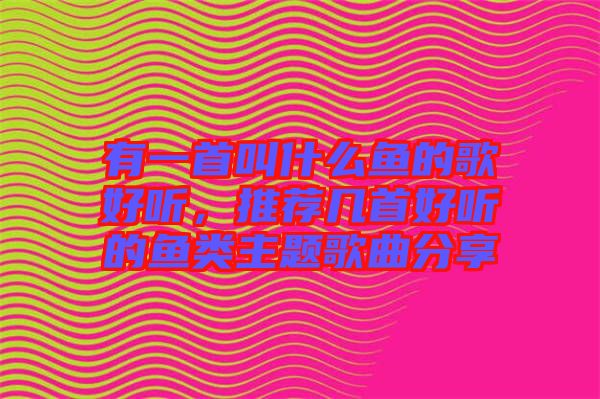 有一首叫什么魚的歌好聽，推薦幾首好聽的魚類主題歌曲分享