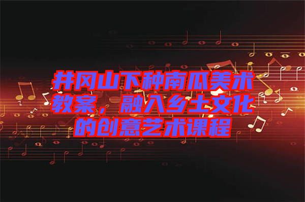 井岡山下種南瓜美術(shù)教案，融入鄉(xiāng)土文化的創(chuàng)意藝術(shù)課程