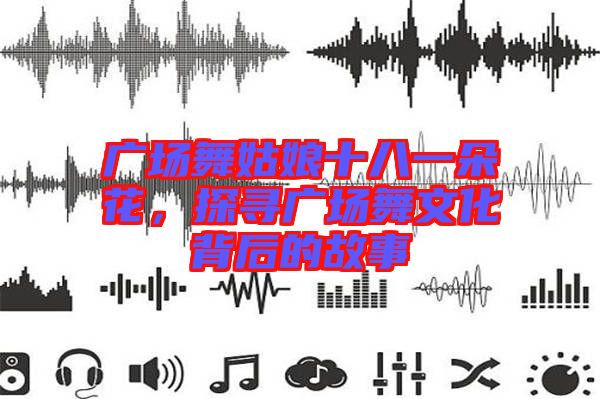 廣場舞姑娘十八一朵花，探尋廣場舞文化背后的故事