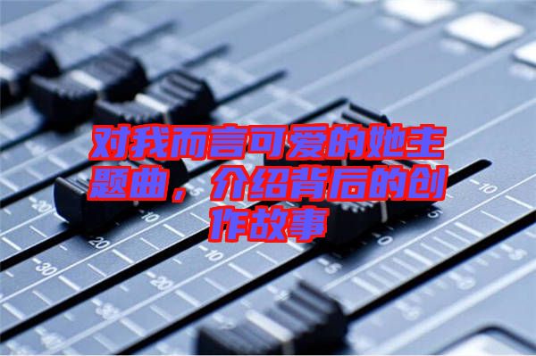 對(duì)我而言可愛(ài)的她主題曲，介紹背后的創(chuàng)作故事