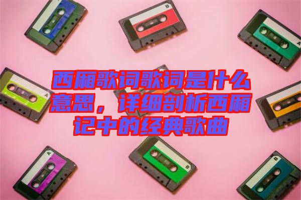 西廂歌詞歌詞是什么意思，詳細(xì)剖析西廂記中的經(jīng)典歌曲