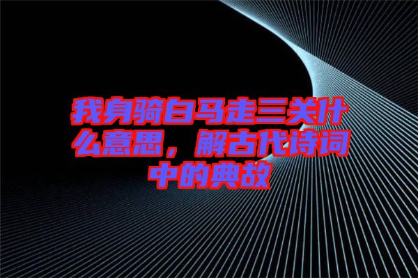 我身騎白馬走三關(guān)什么意思，解古代詩詞中的典故