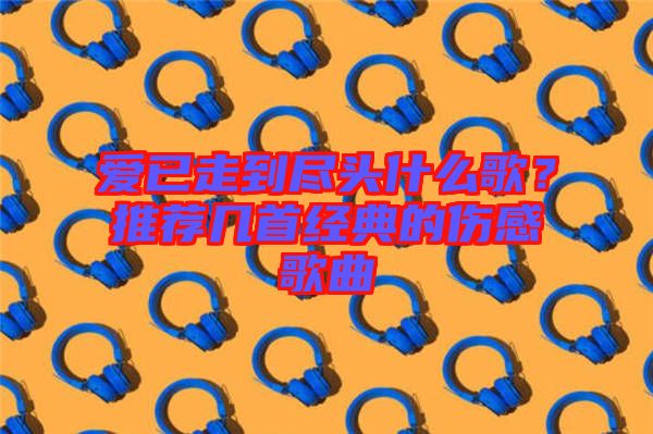 愛已走到盡頭什么歌？推薦幾首經(jīng)典的傷感歌曲