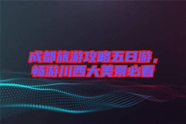 成都旅游攻略五日游，暢游川西大美景必看