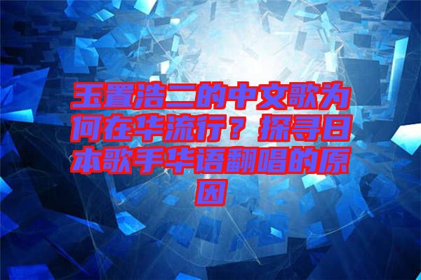玉置浩二的中文歌為何在華流行？探尋日本歌手華語翻唱的原因