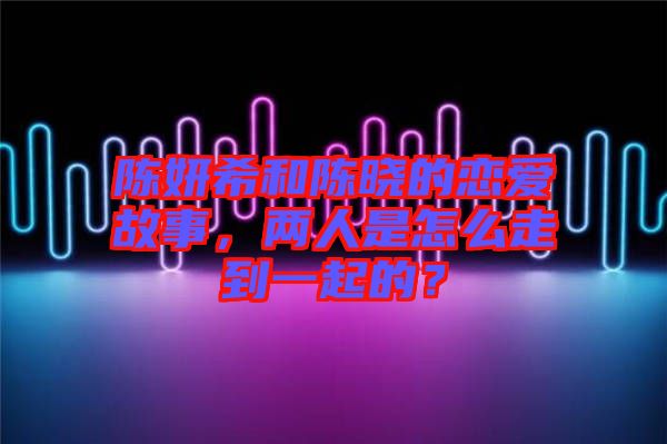 陳妍希和陳曉的戀愛故事，兩人是怎么走到一起的？