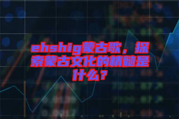 ehshig蒙古歌，探索蒙古文化的精髓是什么？