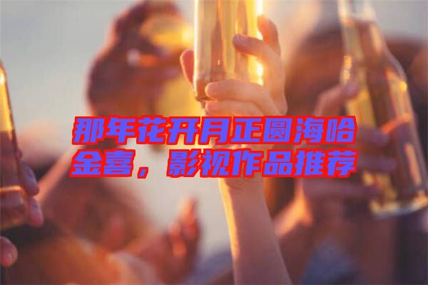 那年花開月正圓海哈金喜，影視作品推薦