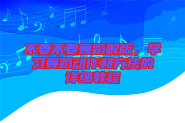不要不要舞蹈解版，學(xué)習(xí)舞蹈動(dòng)作和方法的詳細(xì)教程