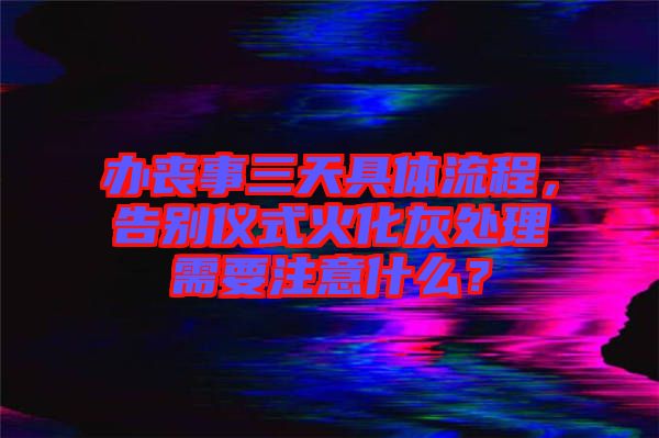 辦喪事三天具體流程，告別儀式火化灰處理需要注意什么？