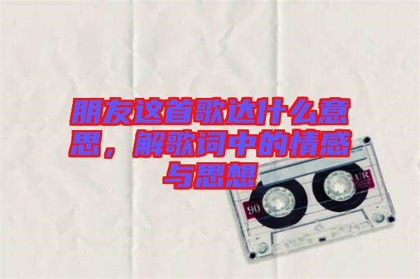 朋友這首歌達(dá)什么意思，解歌詞中的情感與思想