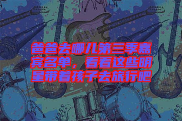 爸爸去哪兒第三季嘉賓名單，看看這些明星帶著孩子去旅行吧