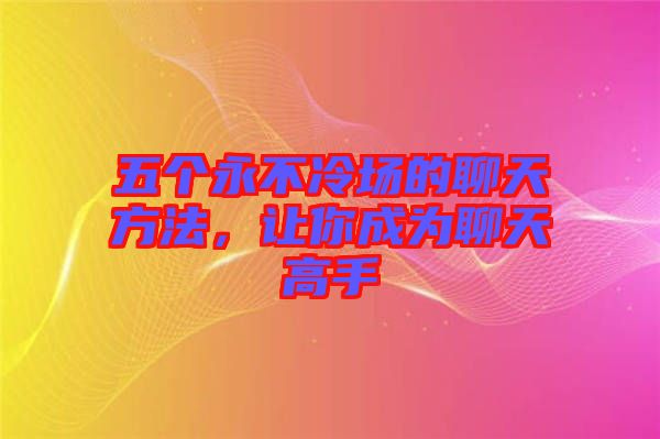 五個(gè)永不冷場的聊天方法，讓你成為聊天高手