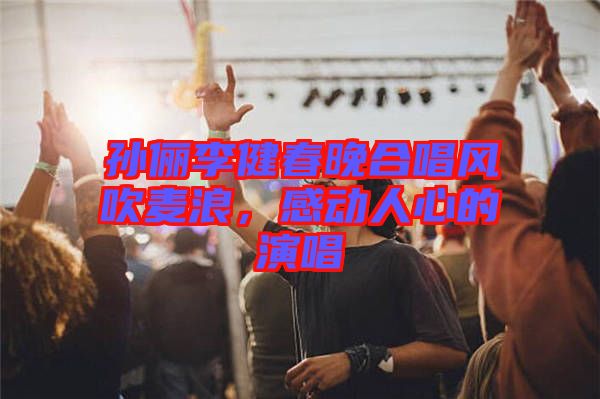 孫儷李健春晚合唱風(fēng)吹麥浪，感動(dòng)人心的演唱