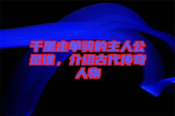 千里走單騎的主人公是誰，介紹古代傳奇人物