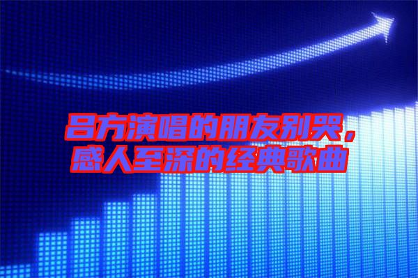 呂方演唱的朋友別哭，感人至深的經(jīng)典歌曲
