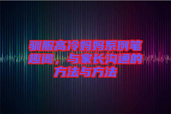 馴服高冷媽媽系例筆趣閣，與家長溝通的方法與方法