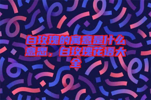 白玫瑰的寓意是什么意思，白玫瑰花語(yǔ)大全