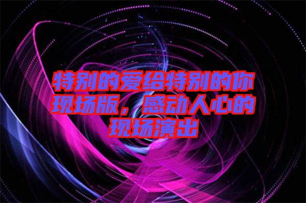 特別的愛(ài)給特別的你現(xiàn)場(chǎng)版，感動(dòng)人心的現(xiàn)場(chǎng)演出