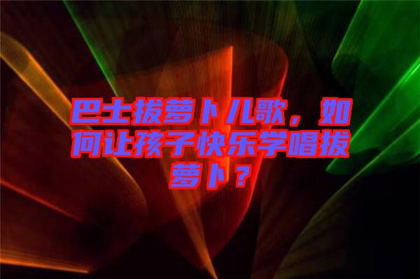 巴士拔蘿卜兒歌，如何讓孩子快樂學(xué)唱拔蘿卜？