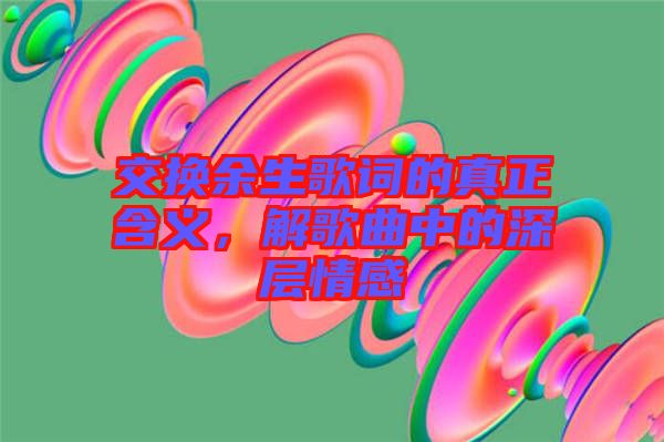 交換余生歌詞的真正含義，解歌曲中的深層情感