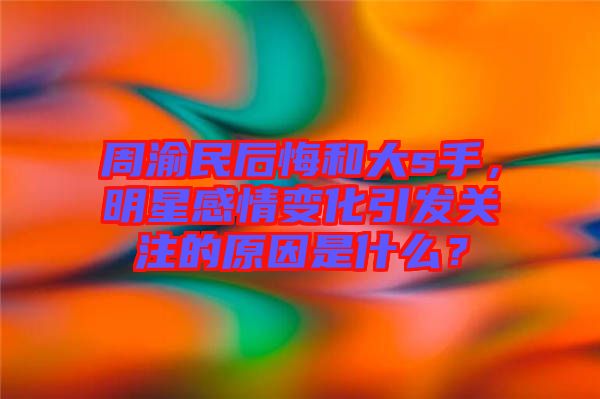周渝民后悔和大s手，明星感情變化引發(fā)關(guān)注的原因是什么？