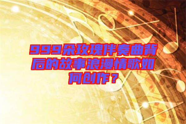 999朵玫瑰伴奏曲背后的故事浪漫情歌如何創(chuàng)作？