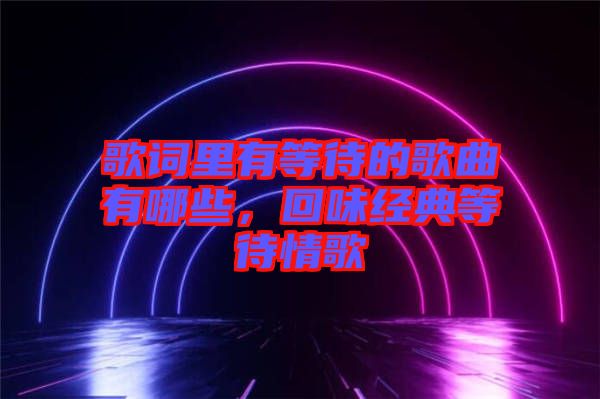 歌詞里有等待的歌曲有哪些，回味經(jīng)典等待情歌
